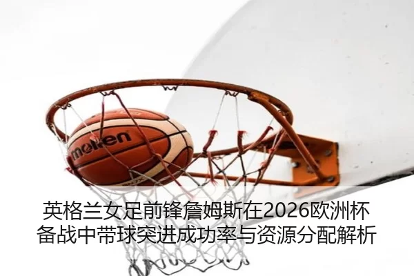 英格兰女足前锋詹姆斯在2026欧洲杯备战中带球突进成功率与资源分配解析